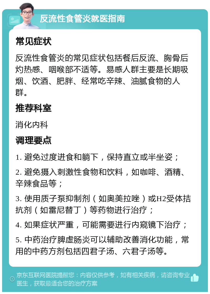 反流性食管炎就医指南 常见症状 反流性食管炎的常见症状包括餐后反流、胸骨后灼热感、咽喉部不适等。易感人群主要是长期吸烟、饮酒、肥胖、经常吃辛辣、油腻食物的人群。 推荐科室 消化内科 调理要点 1. 避免过度进食和躺下，保持直立或半坐姿； 2. 避免摄入刺激性食物和饮料，如咖啡、酒精、辛辣食品等； 3. 使用质子泵抑制剂（如奥美拉唑）或H2受体拮抗剂（如雷尼替丁）等药物进行治疗； 4. 如果症状严重，可能需要进行内窥镜下治疗； 5. 中药治疗脾虚肠炎可以辅助改善消化功能，常用的中药方剂包括四君子汤、六君子汤等。