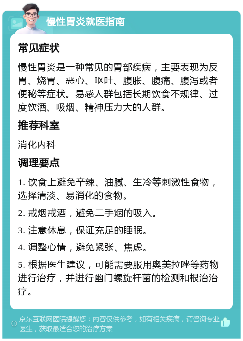 慢性胃炎就医指南 常见症状 慢性胃炎是一种常见的胃部疾病，主要表现为反胃、烧胃、恶心、呕吐、腹胀、腹痛、腹泻或者便秘等症状。易感人群包括长期饮食不规律、过度饮酒、吸烟、精神压力大的人群。 推荐科室 消化内科 调理要点 1. 饮食上避免辛辣、油腻、生冷等刺激性食物，选择清淡、易消化的食物。 2. 戒烟戒酒，避免二手烟的吸入。 3. 注意休息，保证充足的睡眠。 4. 调整心情，避免紧张、焦虑。 5. 根据医生建议，可能需要服用奥美拉唑等药物进行治疗，并进行幽门螺旋杆菌的检测和根治治疗。