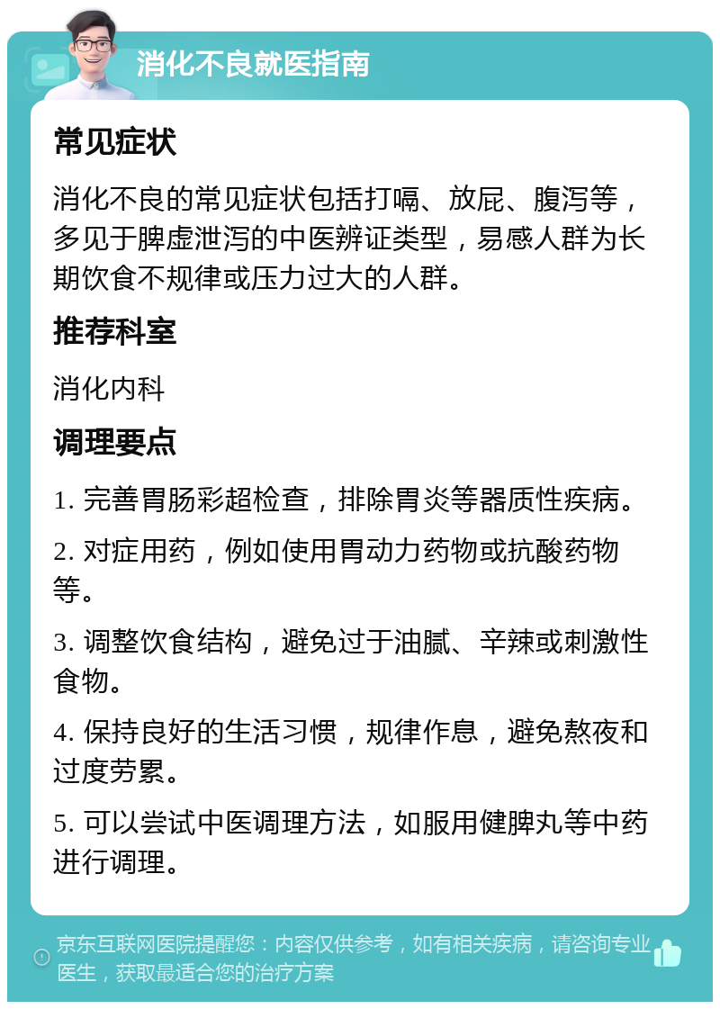 消化不良就医指南 常见症状 消化不良的常见症状包括打嗝、放屁、腹泻等，多见于脾虚泄泻的中医辨证类型，易感人群为长期饮食不规律或压力过大的人群。 推荐科室 消化内科 调理要点 1. 完善胃肠彩超检查，排除胃炎等器质性疾病。 2. 对症用药，例如使用胃动力药物或抗酸药物等。 3. 调整饮食结构，避免过于油腻、辛辣或刺激性食物。 4. 保持良好的生活习惯，规律作息，避免熬夜和过度劳累。 5. 可以尝试中医调理方法，如服用健脾丸等中药进行调理。