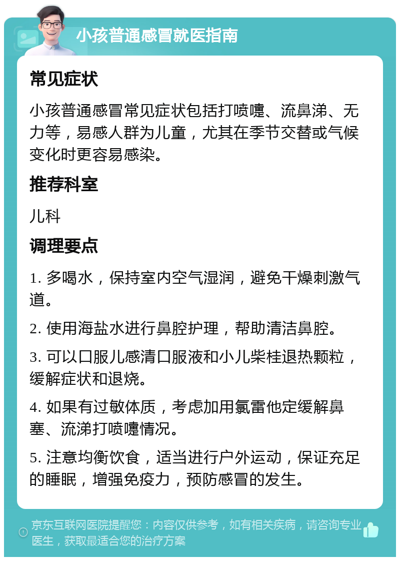 小孩普通感冒就医指南 常见症状 小孩普通感冒常见症状包括打喷嚏、流鼻涕、无力等，易感人群为儿童，尤其在季节交替或气候变化时更容易感染。 推荐科室 儿科 调理要点 1. 多喝水，保持室内空气湿润，避免干燥刺激气道。 2. 使用海盐水进行鼻腔护理，帮助清洁鼻腔。 3. 可以口服儿感清口服液和小儿柴桂退热颗粒，缓解症状和退烧。 4. 如果有过敏体质，考虑加用氯雷他定缓解鼻塞、流涕打喷嚏情况。 5. 注意均衡饮食，适当进行户外运动，保证充足的睡眠，增强免疫力，预防感冒的发生。