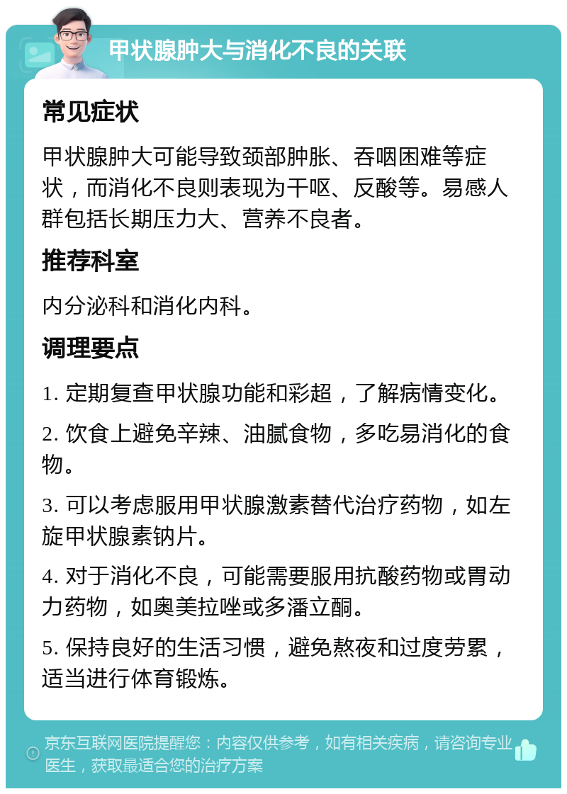 甲状腺肿大与消化不良的关联 常见症状 甲状腺肿大可能导致颈部肿胀、吞咽困难等症状，而消化不良则表现为干呕、反酸等。易感人群包括长期压力大、营养不良者。 推荐科室 内分泌科和消化内科。 调理要点 1. 定期复查甲状腺功能和彩超，了解病情变化。 2. 饮食上避免辛辣、油腻食物，多吃易消化的食物。 3. 可以考虑服用甲状腺激素替代治疗药物，如左旋甲状腺素钠片。 4. 对于消化不良，可能需要服用抗酸药物或胃动力药物，如奥美拉唑或多潘立酮。 5. 保持良好的生活习惯，避免熬夜和过度劳累，适当进行体育锻炼。