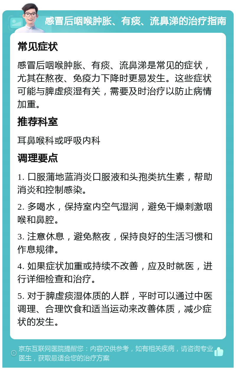 感冒后咽喉肿胀、有痰、流鼻涕的治疗指南 常见症状 感冒后咽喉肿胀、有痰、流鼻涕是常见的症状，尤其在熬夜、免疫力下降时更易发生。这些症状可能与脾虚痰湿有关，需要及时治疗以防止病情加重。 推荐科室 耳鼻喉科或呼吸内科 调理要点 1. 口服蒲地蓝消炎口服液和头孢类抗生素，帮助消炎和控制感染。 2. 多喝水，保持室内空气湿润，避免干燥刺激咽喉和鼻腔。 3. 注意休息，避免熬夜，保持良好的生活习惯和作息规律。 4. 如果症状加重或持续不改善，应及时就医，进行详细检查和治疗。 5. 对于脾虚痰湿体质的人群，平时可以通过中医调理、合理饮食和适当运动来改善体质，减少症状的发生。