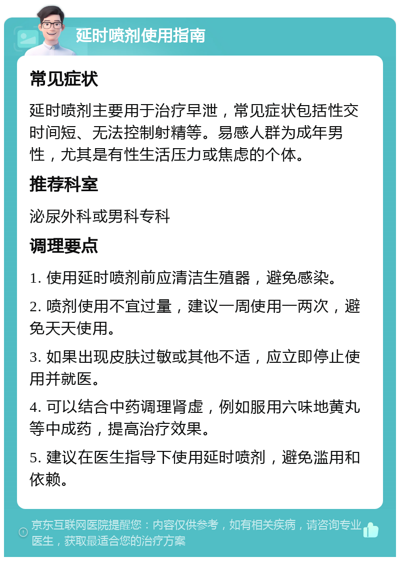 延时喷剂使用指南 常见症状 延时喷剂主要用于治疗早泄，常见症状包括性交时间短、无法控制射精等。易感人群为成年男性，尤其是有性生活压力或焦虑的个体。 推荐科室 泌尿外科或男科专科 调理要点 1. 使用延时喷剂前应清洁生殖器，避免感染。 2. 喷剂使用不宜过量，建议一周使用一两次，避免天天使用。 3. 如果出现皮肤过敏或其他不适，应立即停止使用并就医。 4. 可以结合中药调理肾虚，例如服用六味地黄丸等中成药，提高治疗效果。 5. 建议在医生指导下使用延时喷剂，避免滥用和依赖。