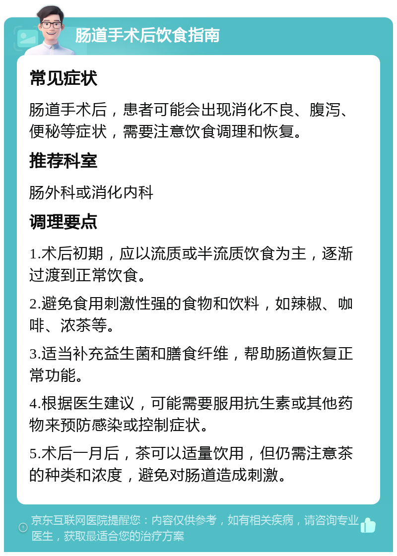 肠道手术后饮食指南 常见症状 肠道手术后，患者可能会出现消化不良、腹泻、便秘等症状，需要注意饮食调理和恢复。 推荐科室 肠外科或消化内科 调理要点 1.术后初期，应以流质或半流质饮食为主，逐渐过渡到正常饮食。 2.避免食用刺激性强的食物和饮料，如辣椒、咖啡、浓茶等。 3.适当补充益生菌和膳食纤维，帮助肠道恢复正常功能。 4.根据医生建议，可能需要服用抗生素或其他药物来预防感染或控制症状。 5.术后一月后，茶可以适量饮用，但仍需注意茶的种类和浓度，避免对肠道造成刺激。