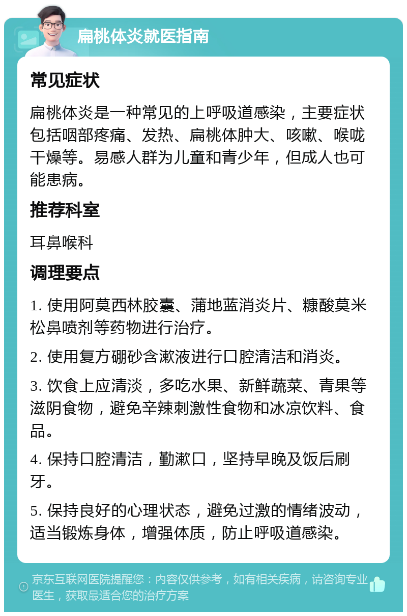 扁桃体炎就医指南 常见症状 扁桃体炎是一种常见的上呼吸道感染，主要症状包括咽部疼痛、发热、扁桃体肿大、咳嗽、喉咙干燥等。易感人群为儿童和青少年，但成人也可能患病。 推荐科室 耳鼻喉科 调理要点 1. 使用阿莫西林胶囊、蒲地蓝消炎片、糠酸莫米松鼻喷剂等药物进行治疗。 2. 使用复方硼砂含漱液进行口腔清洁和消炎。 3. 饮食上应清淡，多吃水果、新鲜蔬菜、青果等滋阴食物，避免辛辣刺激性食物和冰凉饮料、食品。 4. 保持口腔清洁，勤漱口，坚持早晚及饭后刷牙。 5. 保持良好的心理状态，避免过激的情绪波动，适当锻炼身体，增强体质，防止呼吸道感染。