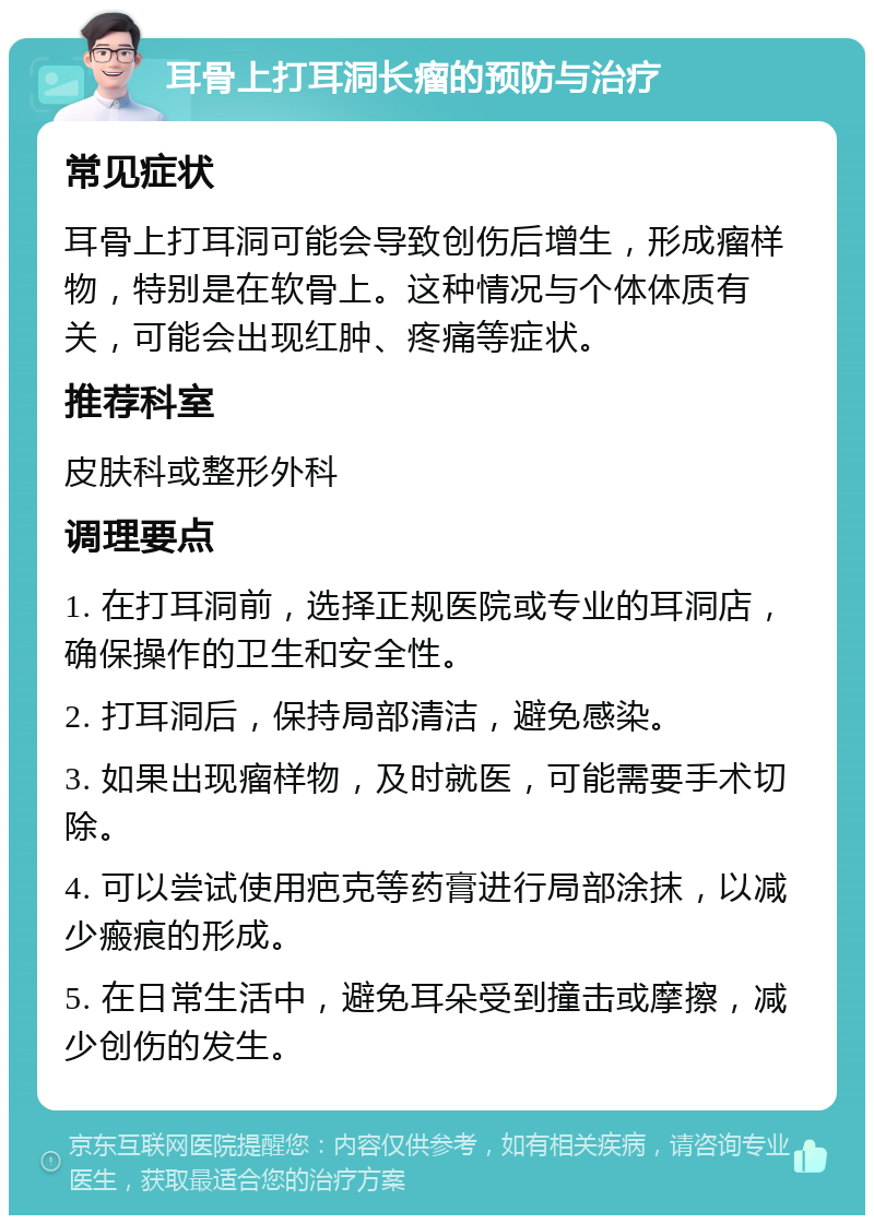 耳骨上打耳洞长瘤的预防与治疗 常见症状 耳骨上打耳洞可能会导致创伤后增生，形成瘤样物，特别是在软骨上。这种情况与个体体质有关，可能会出现红肿、疼痛等症状。 推荐科室 皮肤科或整形外科 调理要点 1. 在打耳洞前，选择正规医院或专业的耳洞店，确保操作的卫生和安全性。 2. 打耳洞后，保持局部清洁，避免感染。 3. 如果出现瘤样物，及时就医，可能需要手术切除。 4. 可以尝试使用疤克等药膏进行局部涂抹，以减少瘢痕的形成。 5. 在日常生活中，避免耳朵受到撞击或摩擦，减少创伤的发生。