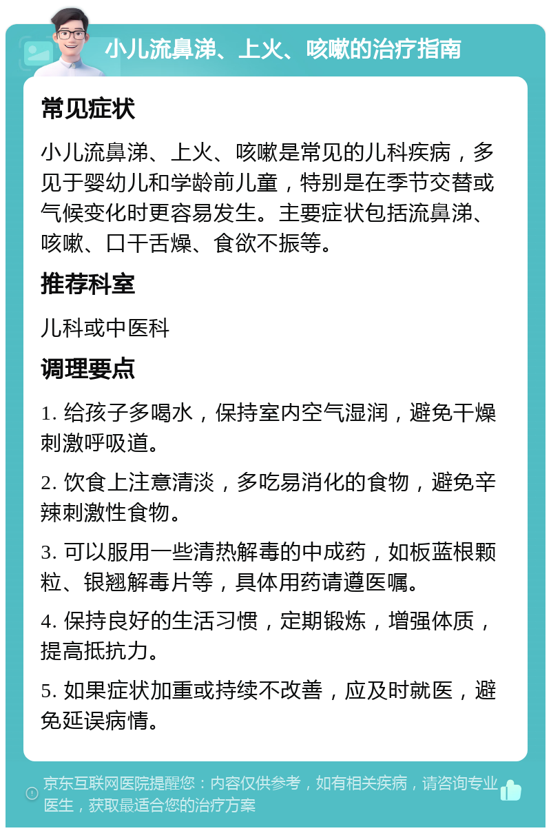 小儿流鼻涕、上火、咳嗽的治疗指南 常见症状 小儿流鼻涕、上火、咳嗽是常见的儿科疾病，多见于婴幼儿和学龄前儿童，特别是在季节交替或气候变化时更容易发生。主要症状包括流鼻涕、咳嗽、口干舌燥、食欲不振等。 推荐科室 儿科或中医科 调理要点 1. 给孩子多喝水，保持室内空气湿润，避免干燥刺激呼吸道。 2. 饮食上注意清淡，多吃易消化的食物，避免辛辣刺激性食物。 3. 可以服用一些清热解毒的中成药，如板蓝根颗粒、银翘解毒片等，具体用药请遵医嘱。 4. 保持良好的生活习惯，定期锻炼，增强体质，提高抵抗力。 5. 如果症状加重或持续不改善，应及时就医，避免延误病情。