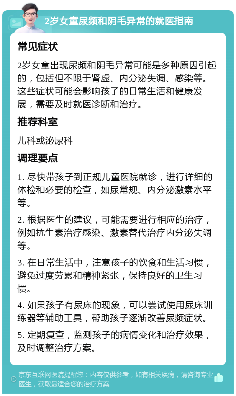 2岁女童尿频和阴毛异常的就医指南 常见症状 2岁女童出现尿频和阴毛异常可能是多种原因引起的，包括但不限于肾虚、内分泌失调、感染等。这些症状可能会影响孩子的日常生活和健康发展，需要及时就医诊断和治疗。 推荐科室 儿科或泌尿科 调理要点 1. 尽快带孩子到正规儿童医院就诊，进行详细的体检和必要的检查，如尿常规、内分泌激素水平等。 2. 根据医生的建议，可能需要进行相应的治疗，例如抗生素治疗感染、激素替代治疗内分泌失调等。 3. 在日常生活中，注意孩子的饮食和生活习惯，避免过度劳累和精神紧张，保持良好的卫生习惯。 4. 如果孩子有尿床的现象，可以尝试使用尿床训练器等辅助工具，帮助孩子逐渐改善尿频症状。 5. 定期复查，监测孩子的病情变化和治疗效果，及时调整治疗方案。