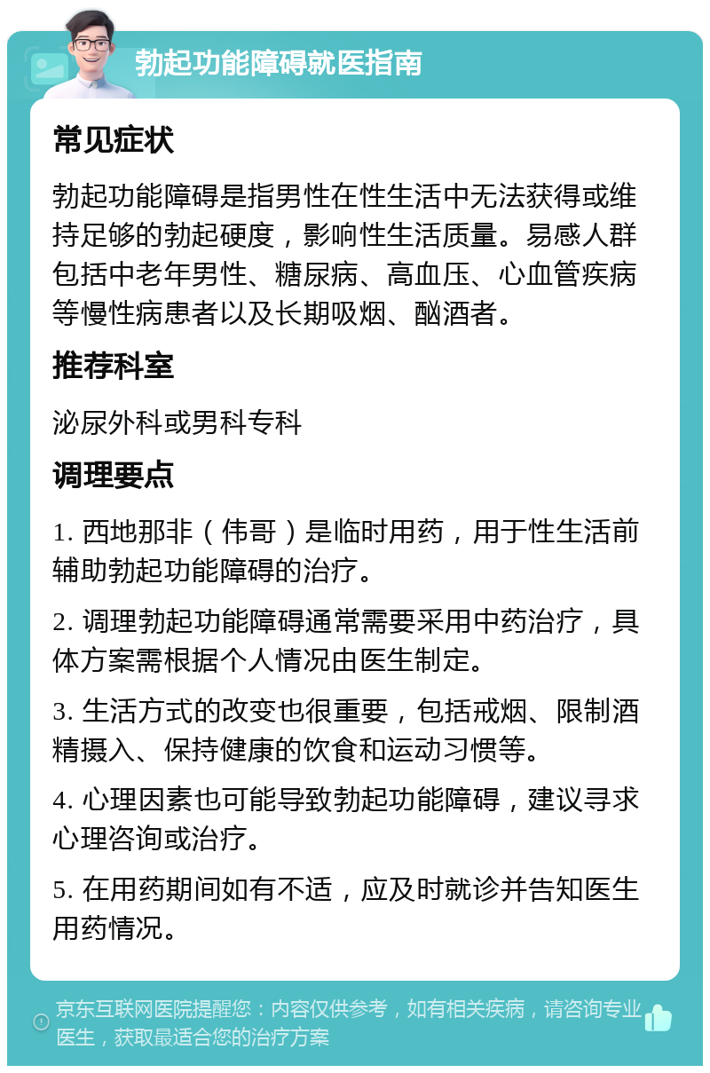 勃起功能障碍就医指南 常见症状 勃起功能障碍是指男性在性生活中无法获得或维持足够的勃起硬度，影响性生活质量。易感人群包括中老年男性、糖尿病、高血压、心血管疾病等慢性病患者以及长期吸烟、酗酒者。 推荐科室 泌尿外科或男科专科 调理要点 1. 西地那非（伟哥）是临时用药，用于性生活前辅助勃起功能障碍的治疗。 2. 调理勃起功能障碍通常需要采用中药治疗，具体方案需根据个人情况由医生制定。 3. 生活方式的改变也很重要，包括戒烟、限制酒精摄入、保持健康的饮食和运动习惯等。 4. 心理因素也可能导致勃起功能障碍，建议寻求心理咨询或治疗。 5. 在用药期间如有不适，应及时就诊并告知医生用药情况。