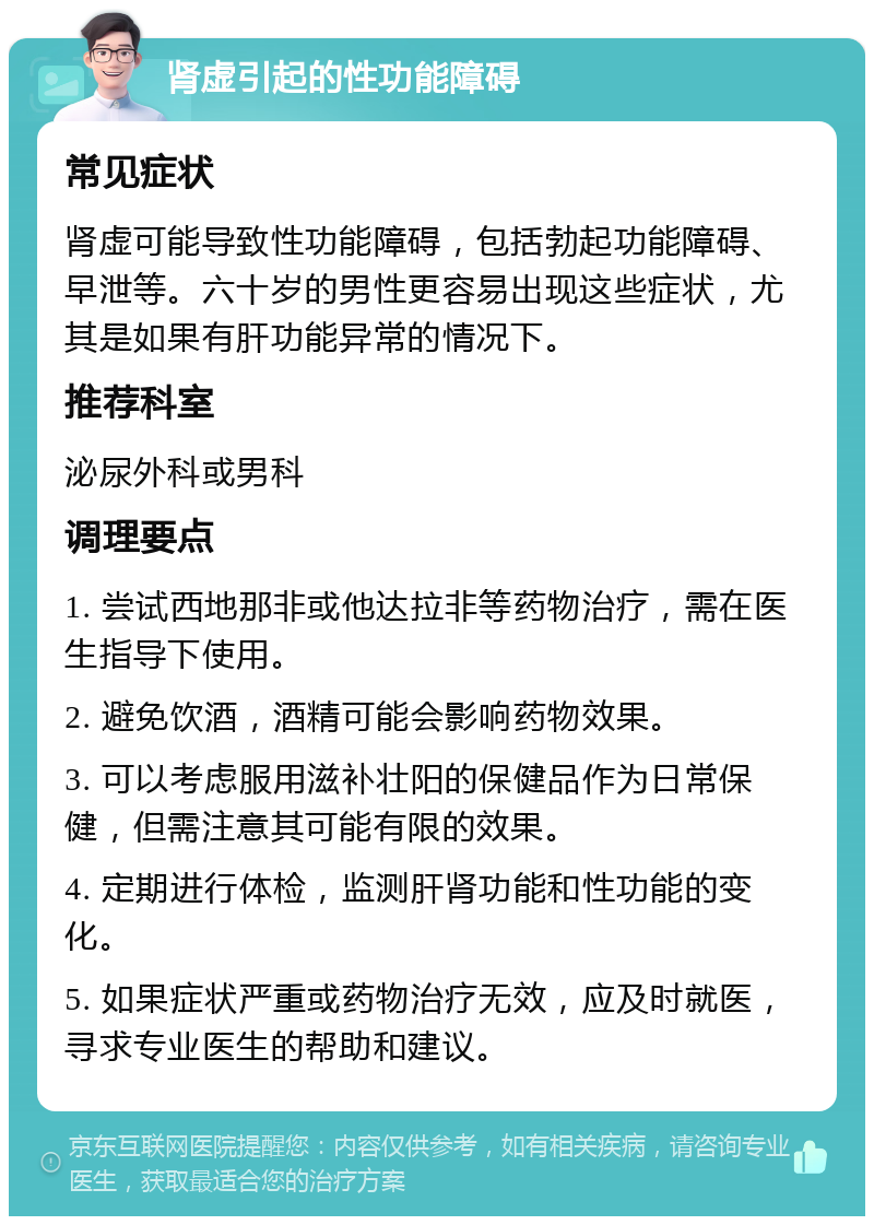 肾虚引起的性功能障碍 常见症状 肾虚可能导致性功能障碍，包括勃起功能障碍、早泄等。六十岁的男性更容易出现这些症状，尤其是如果有肝功能异常的情况下。 推荐科室 泌尿外科或男科 调理要点 1. 尝试西地那非或他达拉非等药物治疗，需在医生指导下使用。 2. 避免饮酒，酒精可能会影响药物效果。 3. 可以考虑服用滋补壮阳的保健品作为日常保健，但需注意其可能有限的效果。 4. 定期进行体检，监测肝肾功能和性功能的变化。 5. 如果症状严重或药物治疗无效，应及时就医，寻求专业医生的帮助和建议。