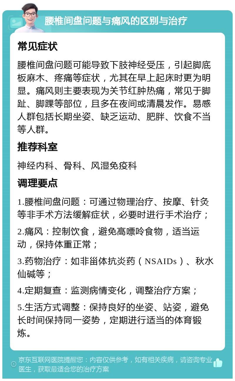 腰椎间盘问题与痛风的区别与治疗 常见症状 腰椎间盘问题可能导致下肢神经受压，引起脚底板麻木、疼痛等症状，尤其在早上起床时更为明显。痛风则主要表现为关节红肿热痛，常见于脚趾、脚踝等部位，且多在夜间或清晨发作。易感人群包括长期坐姿、缺乏运动、肥胖、饮食不当等人群。 推荐科室 神经内科、骨科、风湿免疫科 调理要点 1.腰椎间盘问题：可通过物理治疗、按摩、针灸等非手术方法缓解症状，必要时进行手术治疗； 2.痛风：控制饮食，避免高嘌呤食物，适当运动，保持体重正常； 3.药物治疗：如非甾体抗炎药（NSAIDs）、秋水仙碱等； 4.定期复查：监测病情变化，调整治疗方案； 5.生活方式调整：保持良好的坐姿、站姿，避免长时间保持同一姿势，定期进行适当的体育锻炼。