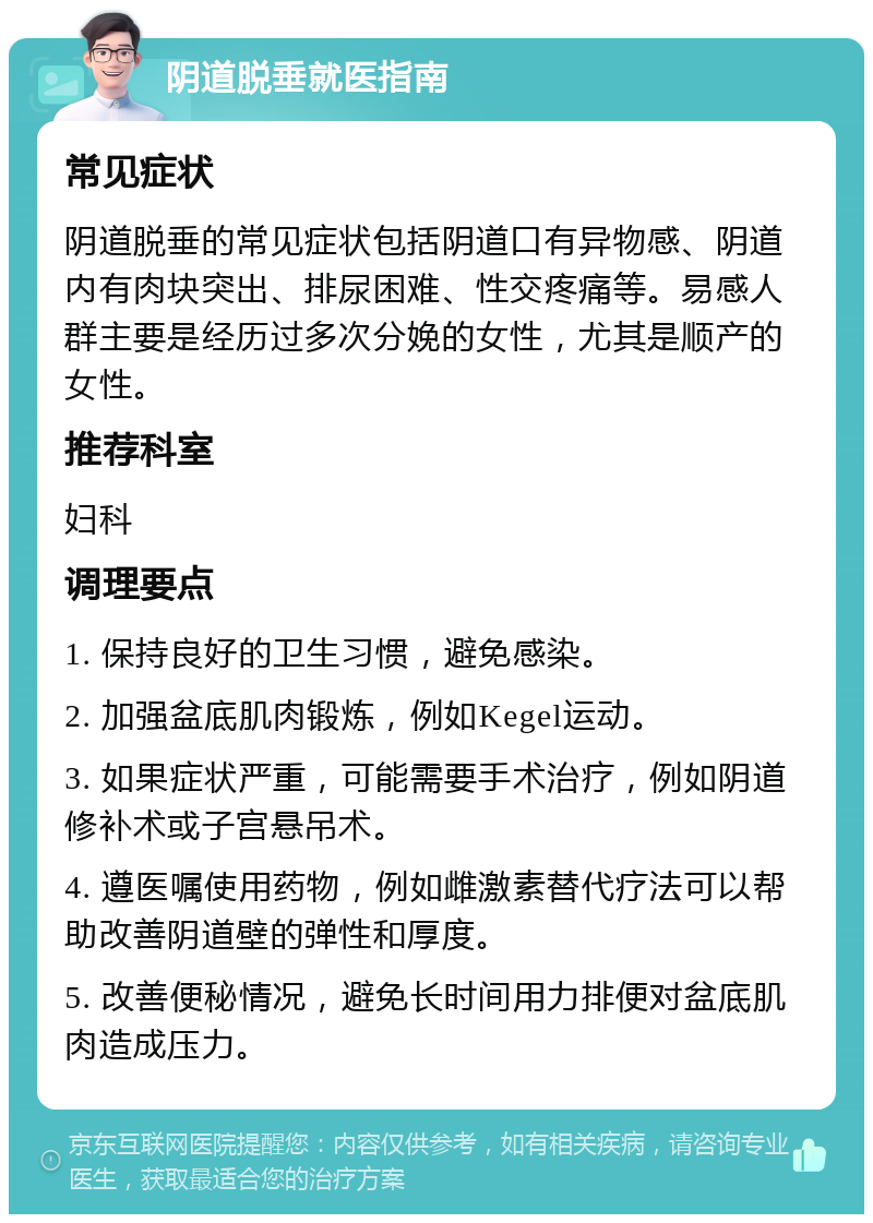 阴道脱垂就医指南 常见症状 阴道脱垂的常见症状包括阴道口有异物感、阴道内有肉块突出、排尿困难、性交疼痛等。易感人群主要是经历过多次分娩的女性，尤其是顺产的女性。 推荐科室 妇科 调理要点 1. 保持良好的卫生习惯，避免感染。 2. 加强盆底肌肉锻炼，例如Kegel运动。 3. 如果症状严重，可能需要手术治疗，例如阴道修补术或子宫悬吊术。 4. 遵医嘱使用药物，例如雌激素替代疗法可以帮助改善阴道壁的弹性和厚度。 5. 改善便秘情况，避免长时间用力排便对盆底肌肉造成压力。