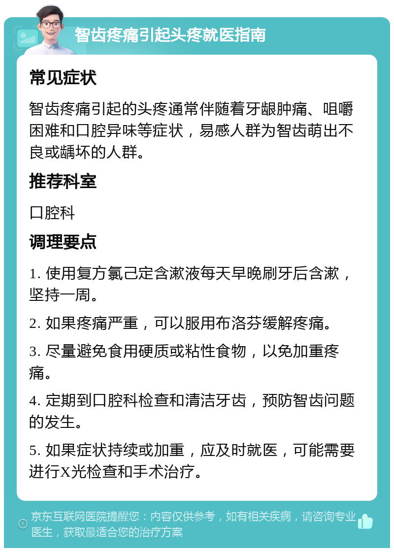 智齿疼痛引起头疼就医指南 常见症状 智齿疼痛引起的头疼通常伴随着牙龈肿痛、咀嚼困难和口腔异味等症状，易感人群为智齿萌出不良或龋坏的人群。 推荐科室 口腔科 调理要点 1. 使用复方氯己定含漱液每天早晚刷牙后含漱，坚持一周。 2. 如果疼痛严重，可以服用布洛芬缓解疼痛。 3. 尽量避免食用硬质或粘性食物，以免加重疼痛。 4. 定期到口腔科检查和清洁牙齿，预防智齿问题的发生。 5. 如果症状持续或加重，应及时就医，可能需要进行X光检查和手术治疗。