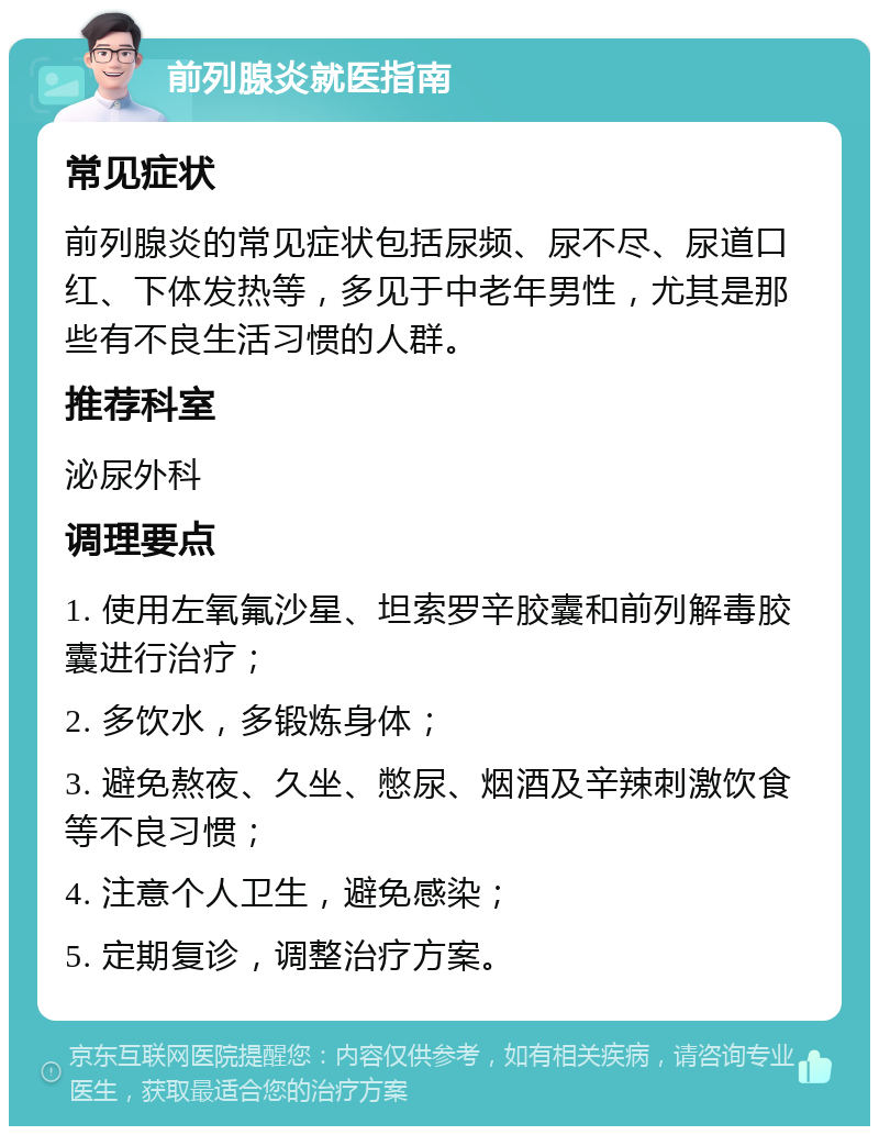 前列腺炎就医指南 常见症状 前列腺炎的常见症状包括尿频、尿不尽、尿道口红、下体发热等，多见于中老年男性，尤其是那些有不良生活习惯的人群。 推荐科室 泌尿外科 调理要点 1. 使用左氧氟沙星、坦索罗辛胶囊和前列解毒胶囊进行治疗； 2. 多饮水，多锻炼身体； 3. 避免熬夜、久坐、憋尿、烟酒及辛辣刺激饮食等不良习惯； 4. 注意个人卫生，避免感染； 5. 定期复诊，调整治疗方案。