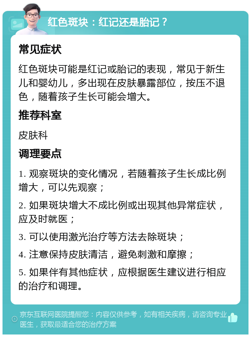 红色斑块：红记还是胎记？ 常见症状 红色斑块可能是红记或胎记的表现，常见于新生儿和婴幼儿，多出现在皮肤暴露部位，按压不退色，随着孩子生长可能会增大。 推荐科室 皮肤科 调理要点 1. 观察斑块的变化情况，若随着孩子生长成比例增大，可以先观察； 2. 如果斑块增大不成比例或出现其他异常症状，应及时就医； 3. 可以使用激光治疗等方法去除斑块； 4. 注意保持皮肤清洁，避免刺激和摩擦； 5. 如果伴有其他症状，应根据医生建议进行相应的治疗和调理。