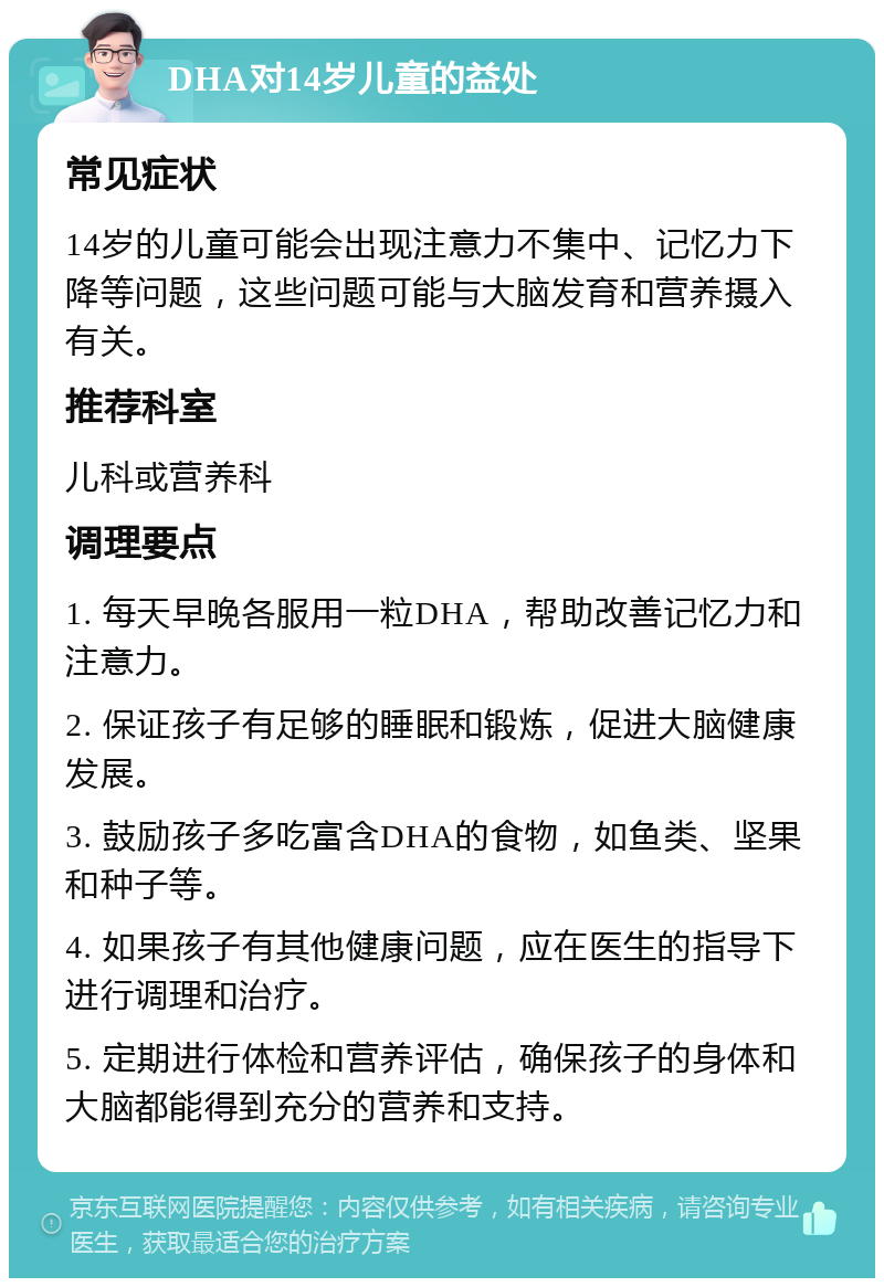 DHA对14岁儿童的益处 常见症状 14岁的儿童可能会出现注意力不集中、记忆力下降等问题，这些问题可能与大脑发育和营养摄入有关。 推荐科室 儿科或营养科 调理要点 1. 每天早晚各服用一粒DHA，帮助改善记忆力和注意力。 2. 保证孩子有足够的睡眠和锻炼，促进大脑健康发展。 3. 鼓励孩子多吃富含DHA的食物，如鱼类、坚果和种子等。 4. 如果孩子有其他健康问题，应在医生的指导下进行调理和治疗。 5. 定期进行体检和营养评估，确保孩子的身体和大脑都能得到充分的营养和支持。