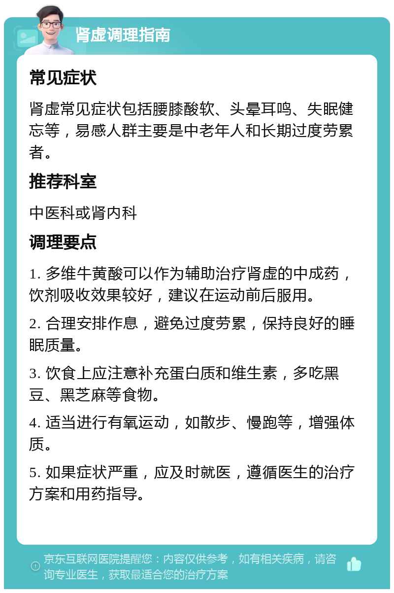 肾虚调理指南 常见症状 肾虚常见症状包括腰膝酸软、头晕耳鸣、失眠健忘等，易感人群主要是中老年人和长期过度劳累者。 推荐科室 中医科或肾内科 调理要点 1. 多维牛黄酸可以作为辅助治疗肾虚的中成药，饮剂吸收效果较好，建议在运动前后服用。 2. 合理安排作息，避免过度劳累，保持良好的睡眠质量。 3. 饮食上应注意补充蛋白质和维生素，多吃黑豆、黑芝麻等食物。 4. 适当进行有氧运动，如散步、慢跑等，增强体质。 5. 如果症状严重，应及时就医，遵循医生的治疗方案和用药指导。