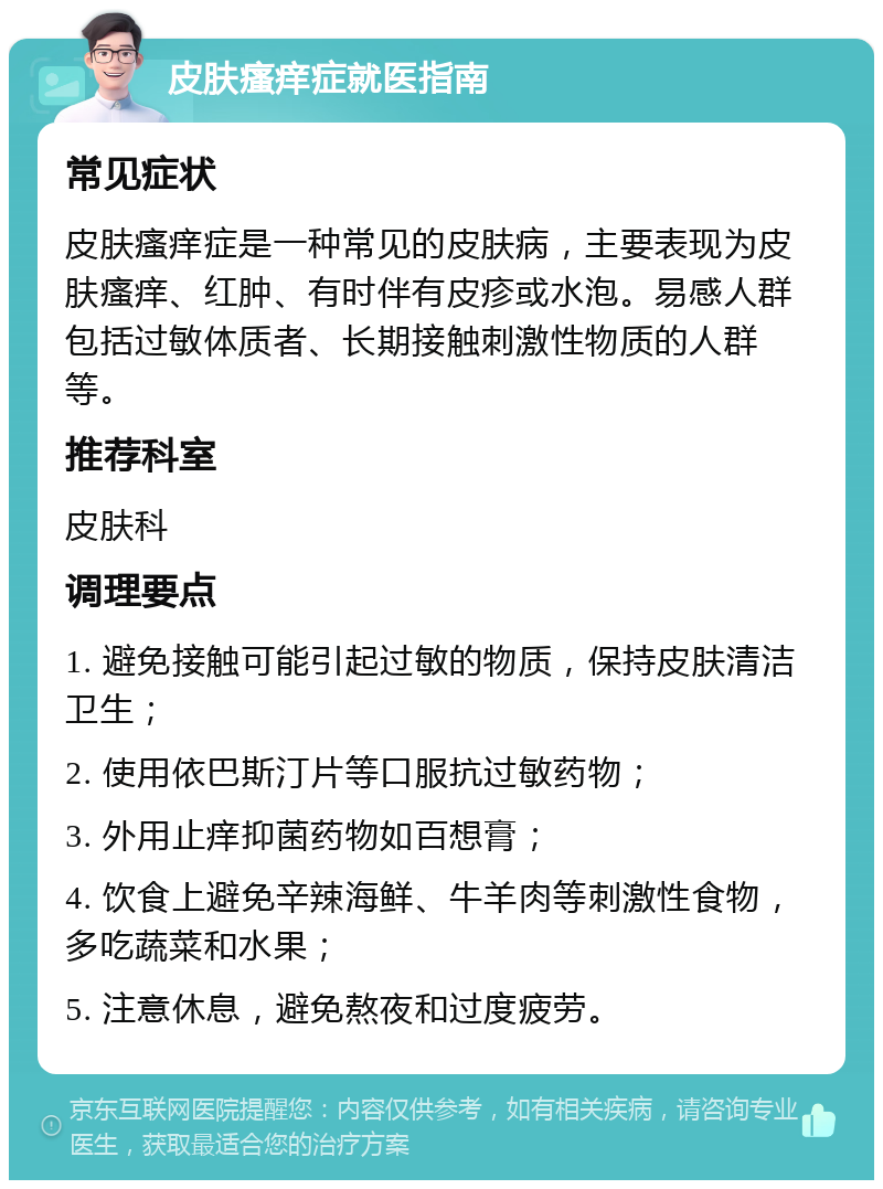 皮肤瘙痒症就医指南 常见症状 皮肤瘙痒症是一种常见的皮肤病，主要表现为皮肤瘙痒、红肿、有时伴有皮疹或水泡。易感人群包括过敏体质者、长期接触刺激性物质的人群等。 推荐科室 皮肤科 调理要点 1. 避免接触可能引起过敏的物质，保持皮肤清洁卫生； 2. 使用依巴斯汀片等口服抗过敏药物； 3. 外用止痒抑菌药物如百想膏； 4. 饮食上避免辛辣海鲜、牛羊肉等刺激性食物，多吃蔬菜和水果； 5. 注意休息，避免熬夜和过度疲劳。