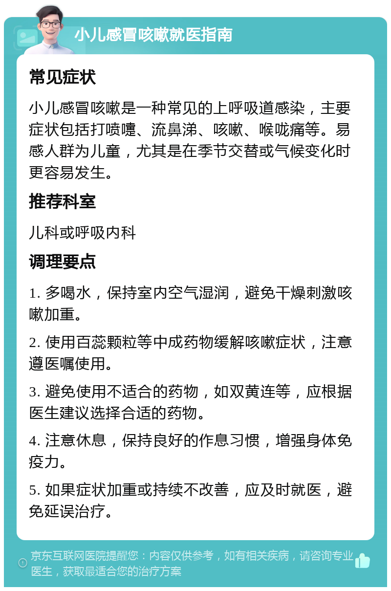 小儿感冒咳嗽就医指南 常见症状 小儿感冒咳嗽是一种常见的上呼吸道感染，主要症状包括打喷嚏、流鼻涕、咳嗽、喉咙痛等。易感人群为儿童，尤其是在季节交替或气候变化时更容易发生。 推荐科室 儿科或呼吸内科 调理要点 1. 多喝水，保持室内空气湿润，避免干燥刺激咳嗽加重。 2. 使用百蕊颗粒等中成药物缓解咳嗽症状，注意遵医嘱使用。 3. 避免使用不适合的药物，如双黄连等，应根据医生建议选择合适的药物。 4. 注意休息，保持良好的作息习惯，增强身体免疫力。 5. 如果症状加重或持续不改善，应及时就医，避免延误治疗。