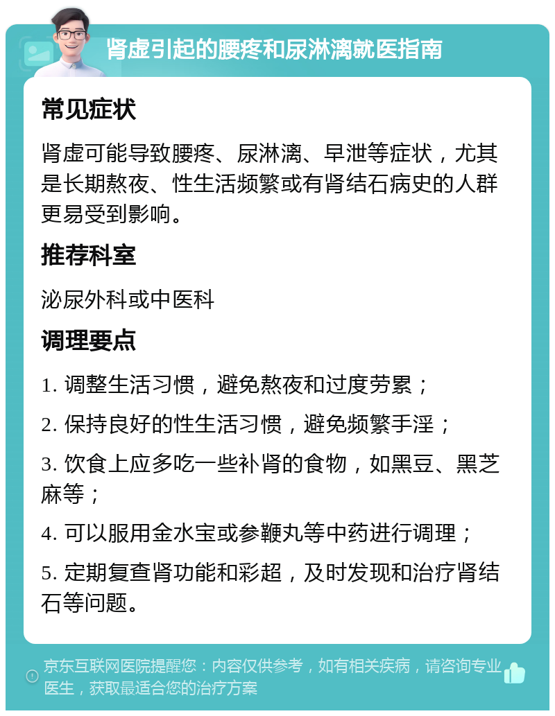 肾虚引起的腰疼和尿淋漓就医指南 常见症状 肾虚可能导致腰疼、尿淋漓、早泄等症状，尤其是长期熬夜、性生活频繁或有肾结石病史的人群更易受到影响。 推荐科室 泌尿外科或中医科 调理要点 1. 调整生活习惯，避免熬夜和过度劳累； 2. 保持良好的性生活习惯，避免频繁手淫； 3. 饮食上应多吃一些补肾的食物，如黑豆、黑芝麻等； 4. 可以服用金水宝或参鞭丸等中药进行调理； 5. 定期复查肾功能和彩超，及时发现和治疗肾结石等问题。