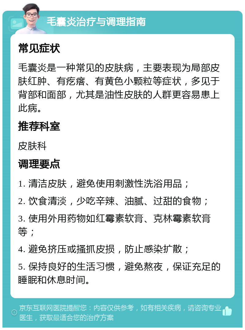 毛囊炎治疗与调理指南 常见症状 毛囊炎是一种常见的皮肤病，主要表现为局部皮肤红肿、有疙瘩、有黄色小颗粒等症状，多见于背部和面部，尤其是油性皮肤的人群更容易患上此病。 推荐科室 皮肤科 调理要点 1. 清洁皮肤，避免使用刺激性洗浴用品； 2. 饮食清淡，少吃辛辣、油腻、过甜的食物； 3. 使用外用药物如红霉素软膏、克林霉素软膏等； 4. 避免挤压或搔抓皮损，防止感染扩散； 5. 保持良好的生活习惯，避免熬夜，保证充足的睡眠和休息时间。