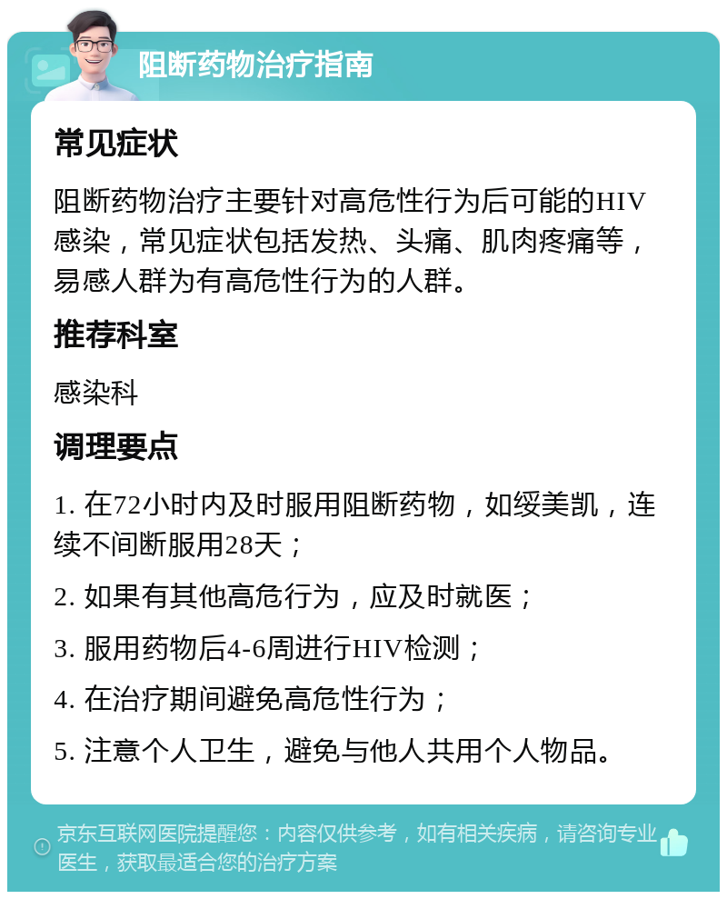 阻断药物治疗指南 常见症状 阻断药物治疗主要针对高危性行为后可能的HIV感染，常见症状包括发热、头痛、肌肉疼痛等，易感人群为有高危性行为的人群。 推荐科室 感染科 调理要点 1. 在72小时内及时服用阻断药物，如绥美凯，连续不间断服用28天； 2. 如果有其他高危行为，应及时就医； 3. 服用药物后4-6周进行HIV检测； 4. 在治疗期间避免高危性行为； 5. 注意个人卫生，避免与他人共用个人物品。