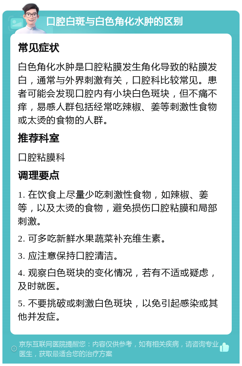 口腔白斑与白色角化水肿的区别 常见症状 白色角化水肿是口腔粘膜发生角化导致的粘膜发白，通常与外界刺激有关，口腔科比较常见。患者可能会发现口腔内有小块白色斑块，但不痛不痒，易感人群包括经常吃辣椒、姜等刺激性食物或太烫的食物的人群。 推荐科室 口腔粘膜科 调理要点 1. 在饮食上尽量少吃刺激性食物，如辣椒、姜等，以及太烫的食物，避免损伤口腔粘膜和局部刺激。 2. 可多吃新鲜水果蔬菜补充维生素。 3. 应注意保持口腔清洁。 4. 观察白色斑块的变化情况，若有不适或疑虑，及时就医。 5. 不要挑破或刺激白色斑块，以免引起感染或其他并发症。