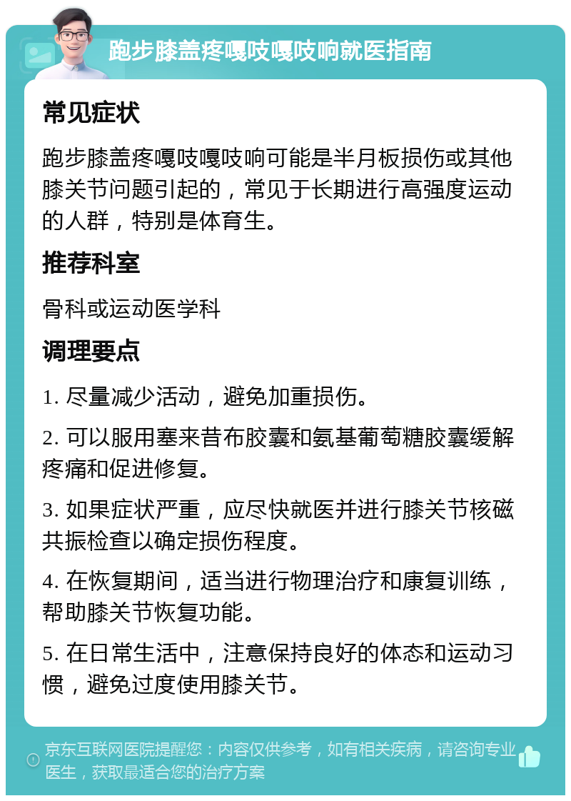 跑步膝盖疼嘎吱嘎吱响就医指南 常见症状 跑步膝盖疼嘎吱嘎吱响可能是半月板损伤或其他膝关节问题引起的，常见于长期进行高强度运动的人群，特别是体育生。 推荐科室 骨科或运动医学科 调理要点 1. 尽量减少活动，避免加重损伤。 2. 可以服用塞来昔布胶囊和氨基葡萄糖胶囊缓解疼痛和促进修复。 3. 如果症状严重，应尽快就医并进行膝关节核磁共振检查以确定损伤程度。 4. 在恢复期间，适当进行物理治疗和康复训练，帮助膝关节恢复功能。 5. 在日常生活中，注意保持良好的体态和运动习惯，避免过度使用膝关节。