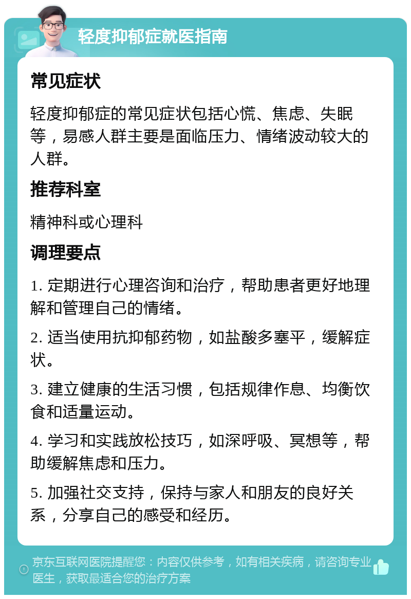 轻度抑郁症就医指南 常见症状 轻度抑郁症的常见症状包括心慌、焦虑、失眠等，易感人群主要是面临压力、情绪波动较大的人群。 推荐科室 精神科或心理科 调理要点 1. 定期进行心理咨询和治疗，帮助患者更好地理解和管理自己的情绪。 2. 适当使用抗抑郁药物，如盐酸多塞平，缓解症状。 3. 建立健康的生活习惯，包括规律作息、均衡饮食和适量运动。 4. 学习和实践放松技巧，如深呼吸、冥想等，帮助缓解焦虑和压力。 5. 加强社交支持，保持与家人和朋友的良好关系，分享自己的感受和经历。