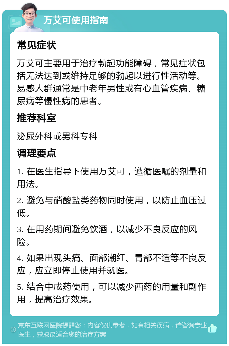 万艾可使用指南 常见症状 万艾可主要用于治疗勃起功能障碍，常见症状包括无法达到或维持足够的勃起以进行性活动等。易感人群通常是中老年男性或有心血管疾病、糖尿病等慢性病的患者。 推荐科室 泌尿外科或男科专科 调理要点 1. 在医生指导下使用万艾可，遵循医嘱的剂量和用法。 2. 避免与硝酸盐类药物同时使用，以防止血压过低。 3. 在用药期间避免饮酒，以减少不良反应的风险。 4. 如果出现头痛、面部潮红、胃部不适等不良反应，应立即停止使用并就医。 5. 结合中成药使用，可以减少西药的用量和副作用，提高治疗效果。