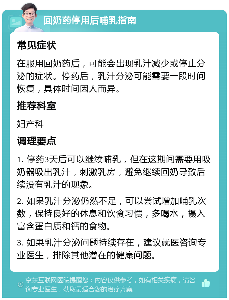 回奶药停用后哺乳指南 常见症状 在服用回奶药后，可能会出现乳汁减少或停止分泌的症状。停药后，乳汁分泌可能需要一段时间恢复，具体时间因人而异。 推荐科室 妇产科 调理要点 1. 停药3天后可以继续哺乳，但在这期间需要用吸奶器吸出乳汁，刺激乳房，避免继续回奶导致后续没有乳汁的现象。 2. 如果乳汁分泌仍然不足，可以尝试增加哺乳次数，保持良好的休息和饮食习惯，多喝水，摄入富含蛋白质和钙的食物。 3. 如果乳汁分泌问题持续存在，建议就医咨询专业医生，排除其他潜在的健康问题。