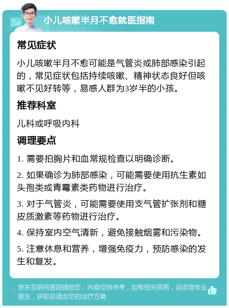 小儿咳嗽半月不愈就医指南 常见症状 小儿咳嗽半月不愈可能是气管炎或肺部感染引起的，常见症状包括持续咳嗽、精神状态良好但咳嗽不见好转等，易感人群为3岁半的小孩。 推荐科室 儿科或呼吸内科 调理要点 1. 需要拍胸片和血常规检查以明确诊断。 2. 如果确诊为肺部感染，可能需要使用抗生素如头孢类或青霉素类药物进行治疗。 3. 对于气管炎，可能需要使用支气管扩张剂和糖皮质激素等药物进行治疗。 4. 保持室内空气清新，避免接触烟雾和污染物。 5. 注意休息和营养，增强免疫力，预防感染的发生和复发。