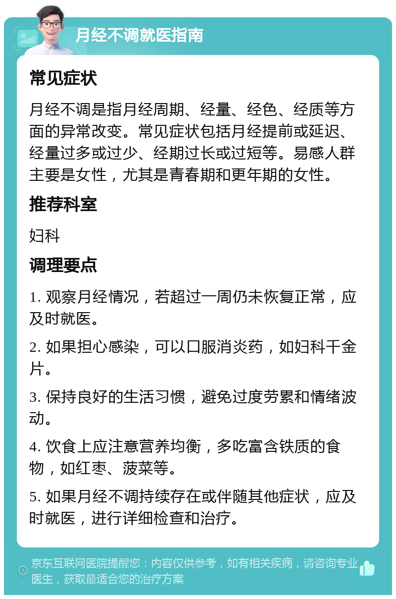 月经不调就医指南 常见症状 月经不调是指月经周期、经量、经色、经质等方面的异常改变。常见症状包括月经提前或延迟、经量过多或过少、经期过长或过短等。易感人群主要是女性，尤其是青春期和更年期的女性。 推荐科室 妇科 调理要点 1. 观察月经情况，若超过一周仍未恢复正常，应及时就医。 2. 如果担心感染，可以口服消炎药，如妇科千金片。 3. 保持良好的生活习惯，避免过度劳累和情绪波动。 4. 饮食上应注意营养均衡，多吃富含铁质的食物，如红枣、菠菜等。 5. 如果月经不调持续存在或伴随其他症状，应及时就医，进行详细检查和治疗。