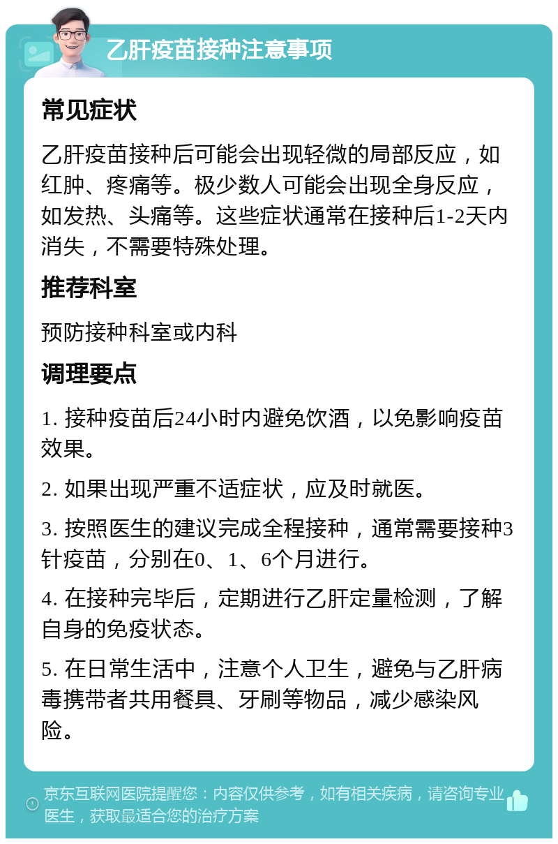 乙肝疫苗接种注意事项 常见症状 乙肝疫苗接种后可能会出现轻微的局部反应，如红肿、疼痛等。极少数人可能会出现全身反应，如发热、头痛等。这些症状通常在接种后1-2天内消失，不需要特殊处理。 推荐科室 预防接种科室或内科 调理要点 1. 接种疫苗后24小时内避免饮酒，以免影响疫苗效果。 2. 如果出现严重不适症状，应及时就医。 3. 按照医生的建议完成全程接种，通常需要接种3针疫苗，分别在0、1、6个月进行。 4. 在接种完毕后，定期进行乙肝定量检测，了解自身的免疫状态。 5. 在日常生活中，注意个人卫生，避免与乙肝病毒携带者共用餐具、牙刷等物品，减少感染风险。