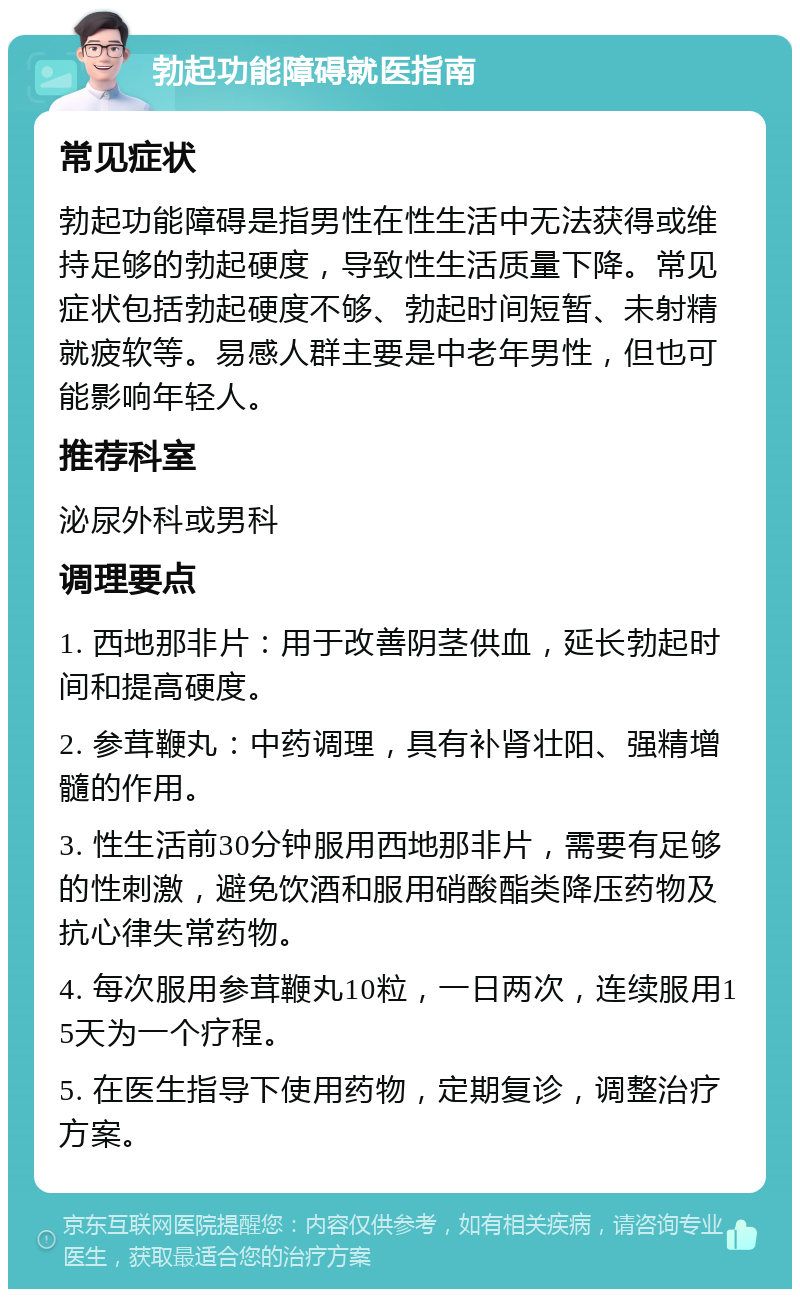 勃起功能障碍就医指南 常见症状 勃起功能障碍是指男性在性生活中无法获得或维持足够的勃起硬度，导致性生活质量下降。常见症状包括勃起硬度不够、勃起时间短暂、未射精就疲软等。易感人群主要是中老年男性，但也可能影响年轻人。 推荐科室 泌尿外科或男科 调理要点 1. 西地那非片：用于改善阴茎供血，延长勃起时间和提高硬度。 2. 参茸鞭丸：中药调理，具有补肾壮阳、强精增髓的作用。 3. 性生活前30分钟服用西地那非片，需要有足够的性刺激，避免饮酒和服用硝酸酯类降压药物及抗心律失常药物。 4. 每次服用参茸鞭丸10粒，一日两次，连续服用15天为一个疗程。 5. 在医生指导下使用药物，定期复诊，调整治疗方案。