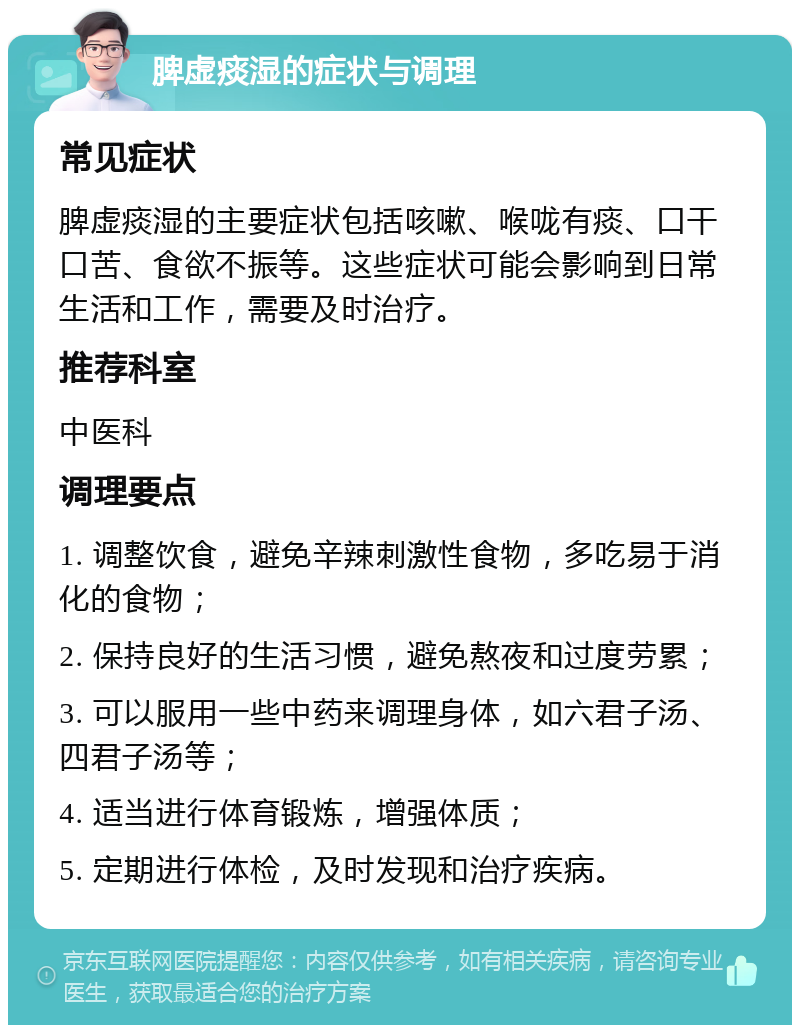 脾虚痰湿的症状与调理 常见症状 脾虚痰湿的主要症状包括咳嗽、喉咙有痰、口干口苦、食欲不振等。这些症状可能会影响到日常生活和工作，需要及时治疗。 推荐科室 中医科 调理要点 1. 调整饮食，避免辛辣刺激性食物，多吃易于消化的食物； 2. 保持良好的生活习惯，避免熬夜和过度劳累； 3. 可以服用一些中药来调理身体，如六君子汤、四君子汤等； 4. 适当进行体育锻炼，增强体质； 5. 定期进行体检，及时发现和治疗疾病。