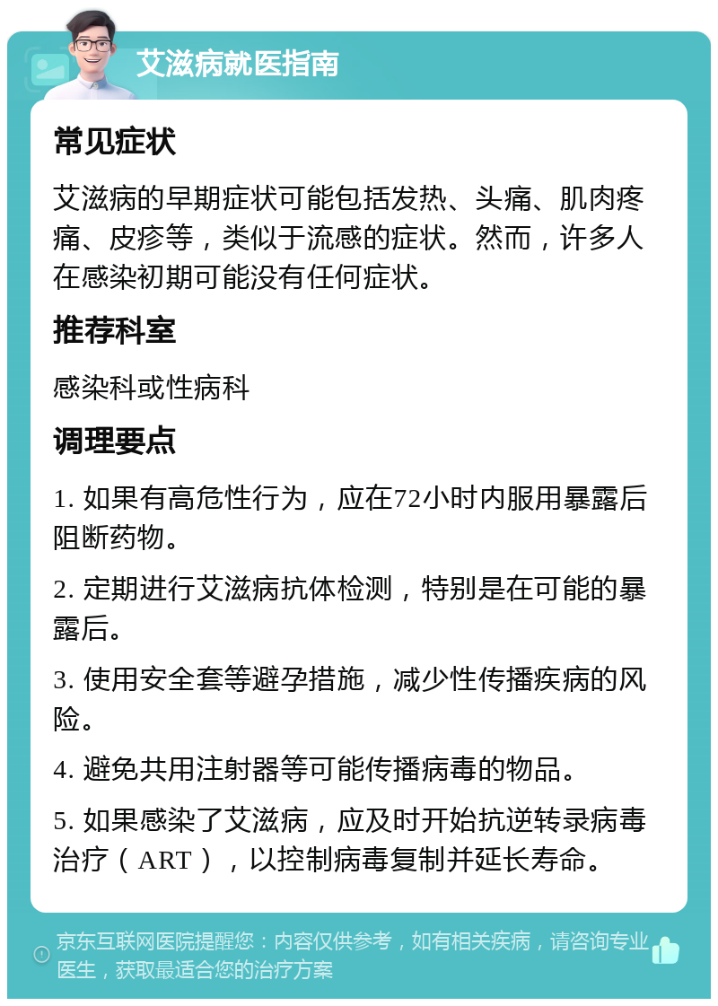 艾滋病就医指南 常见症状 艾滋病的早期症状可能包括发热、头痛、肌肉疼痛、皮疹等，类似于流感的症状。然而，许多人在感染初期可能没有任何症状。 推荐科室 感染科或性病科 调理要点 1. 如果有高危性行为，应在72小时内服用暴露后阻断药物。 2. 定期进行艾滋病抗体检测，特别是在可能的暴露后。 3. 使用安全套等避孕措施，减少性传播疾病的风险。 4. 避免共用注射器等可能传播病毒的物品。 5. 如果感染了艾滋病，应及时开始抗逆转录病毒治疗（ART），以控制病毒复制并延长寿命。