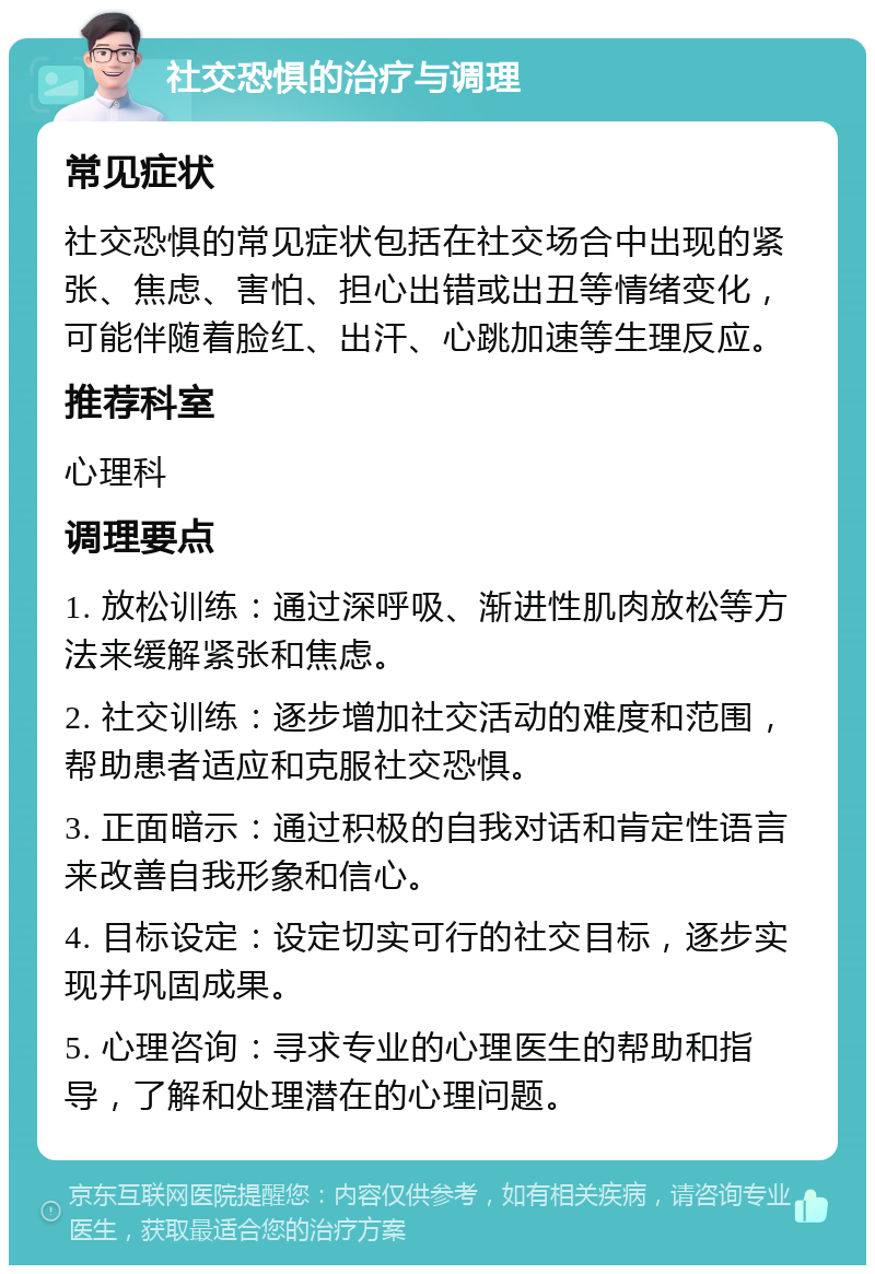 社交恐惧的治疗与调理 常见症状 社交恐惧的常见症状包括在社交场合中出现的紧张、焦虑、害怕、担心出错或出丑等情绪变化，可能伴随着脸红、出汗、心跳加速等生理反应。 推荐科室 心理科 调理要点 1. 放松训练：通过深呼吸、渐进性肌肉放松等方法来缓解紧张和焦虑。 2. 社交训练：逐步增加社交活动的难度和范围，帮助患者适应和克服社交恐惧。 3. 正面暗示：通过积极的自我对话和肯定性语言来改善自我形象和信心。 4. 目标设定：设定切实可行的社交目标，逐步实现并巩固成果。 5. 心理咨询：寻求专业的心理医生的帮助和指导，了解和处理潜在的心理问题。