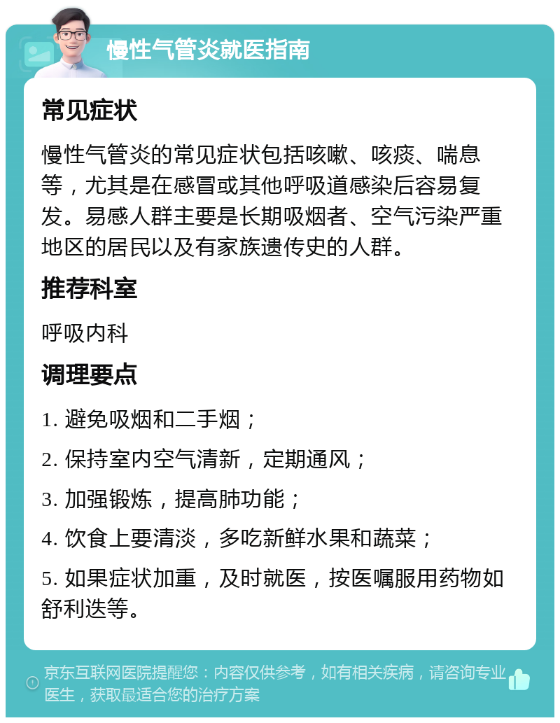 慢性气管炎就医指南 常见症状 慢性气管炎的常见症状包括咳嗽、咳痰、喘息等，尤其是在感冒或其他呼吸道感染后容易复发。易感人群主要是长期吸烟者、空气污染严重地区的居民以及有家族遗传史的人群。 推荐科室 呼吸内科 调理要点 1. 避免吸烟和二手烟； 2. 保持室内空气清新，定期通风； 3. 加强锻炼，提高肺功能； 4. 饮食上要清淡，多吃新鲜水果和蔬菜； 5. 如果症状加重，及时就医，按医嘱服用药物如舒利迭等。