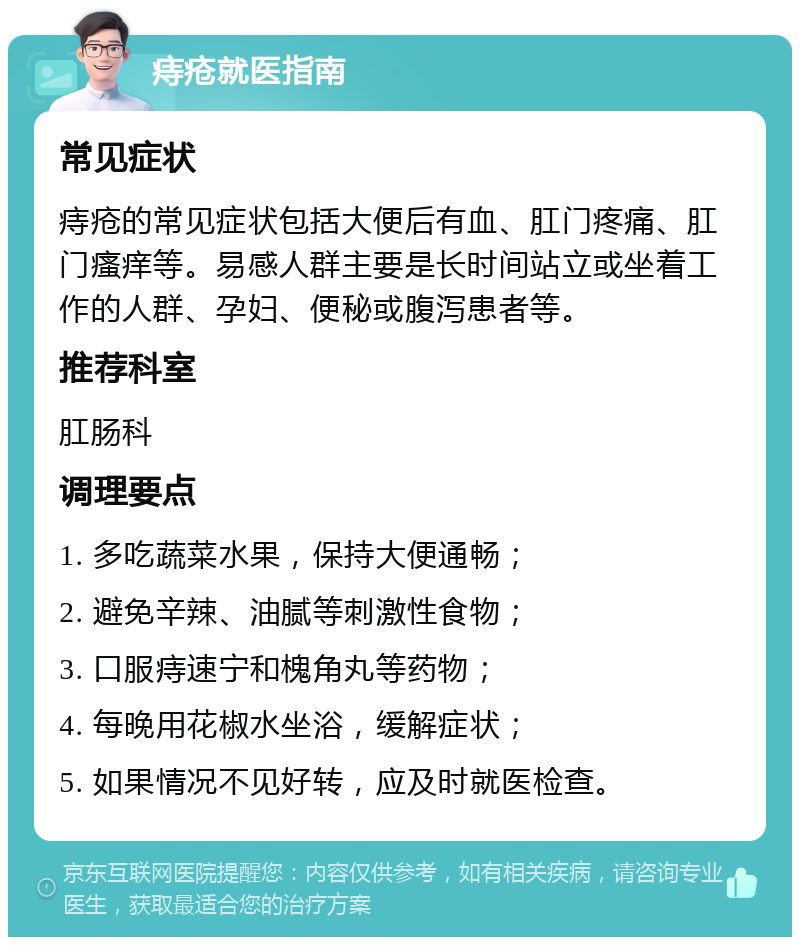 痔疮就医指南 常见症状 痔疮的常见症状包括大便后有血、肛门疼痛、肛门瘙痒等。易感人群主要是长时间站立或坐着工作的人群、孕妇、便秘或腹泻患者等。 推荐科室 肛肠科 调理要点 1. 多吃蔬菜水果，保持大便通畅； 2. 避免辛辣、油腻等刺激性食物； 3. 口服痔速宁和槐角丸等药物； 4. 每晚用花椒水坐浴，缓解症状； 5. 如果情况不见好转，应及时就医检查。