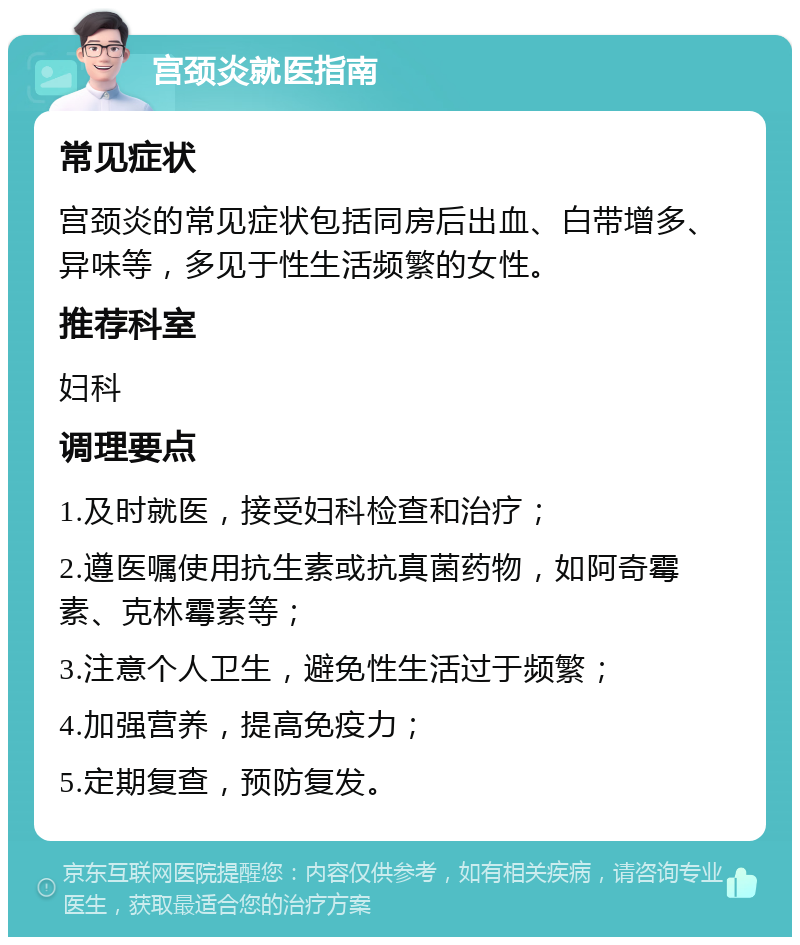 宫颈炎就医指南 常见症状 宫颈炎的常见症状包括同房后出血、白带增多、异味等，多见于性生活频繁的女性。 推荐科室 妇科 调理要点 1.及时就医，接受妇科检查和治疗； 2.遵医嘱使用抗生素或抗真菌药物，如阿奇霉素、克林霉素等； 3.注意个人卫生，避免性生活过于频繁； 4.加强营养，提高免疫力； 5.定期复查，预防复发。