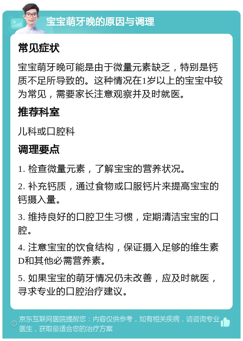 宝宝萌牙晚的原因与调理 常见症状 宝宝萌牙晚可能是由于微量元素缺乏，特别是钙质不足所导致的。这种情况在1岁以上的宝宝中较为常见，需要家长注意观察并及时就医。 推荐科室 儿科或口腔科 调理要点 1. 检查微量元素，了解宝宝的营养状况。 2. 补充钙质，通过食物或口服钙片来提高宝宝的钙摄入量。 3. 维持良好的口腔卫生习惯，定期清洁宝宝的口腔。 4. 注意宝宝的饮食结构，保证摄入足够的维生素D和其他必需营养素。 5. 如果宝宝的萌牙情况仍未改善，应及时就医，寻求专业的口腔治疗建议。