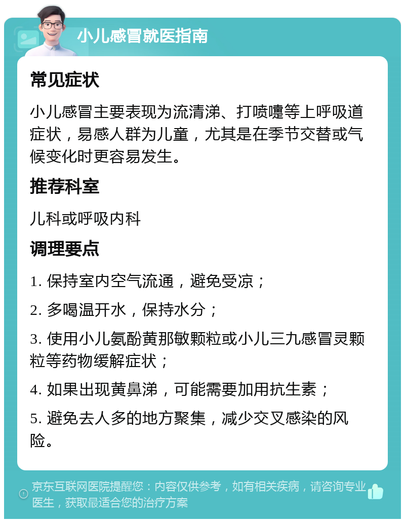 小儿感冒就医指南 常见症状 小儿感冒主要表现为流清涕、打喷嚏等上呼吸道症状，易感人群为儿童，尤其是在季节交替或气候变化时更容易发生。 推荐科室 儿科或呼吸内科 调理要点 1. 保持室内空气流通，避免受凉； 2. 多喝温开水，保持水分； 3. 使用小儿氨酚黄那敏颗粒或小儿三九感冒灵颗粒等药物缓解症状； 4. 如果出现黄鼻涕，可能需要加用抗生素； 5. 避免去人多的地方聚集，减少交叉感染的风险。