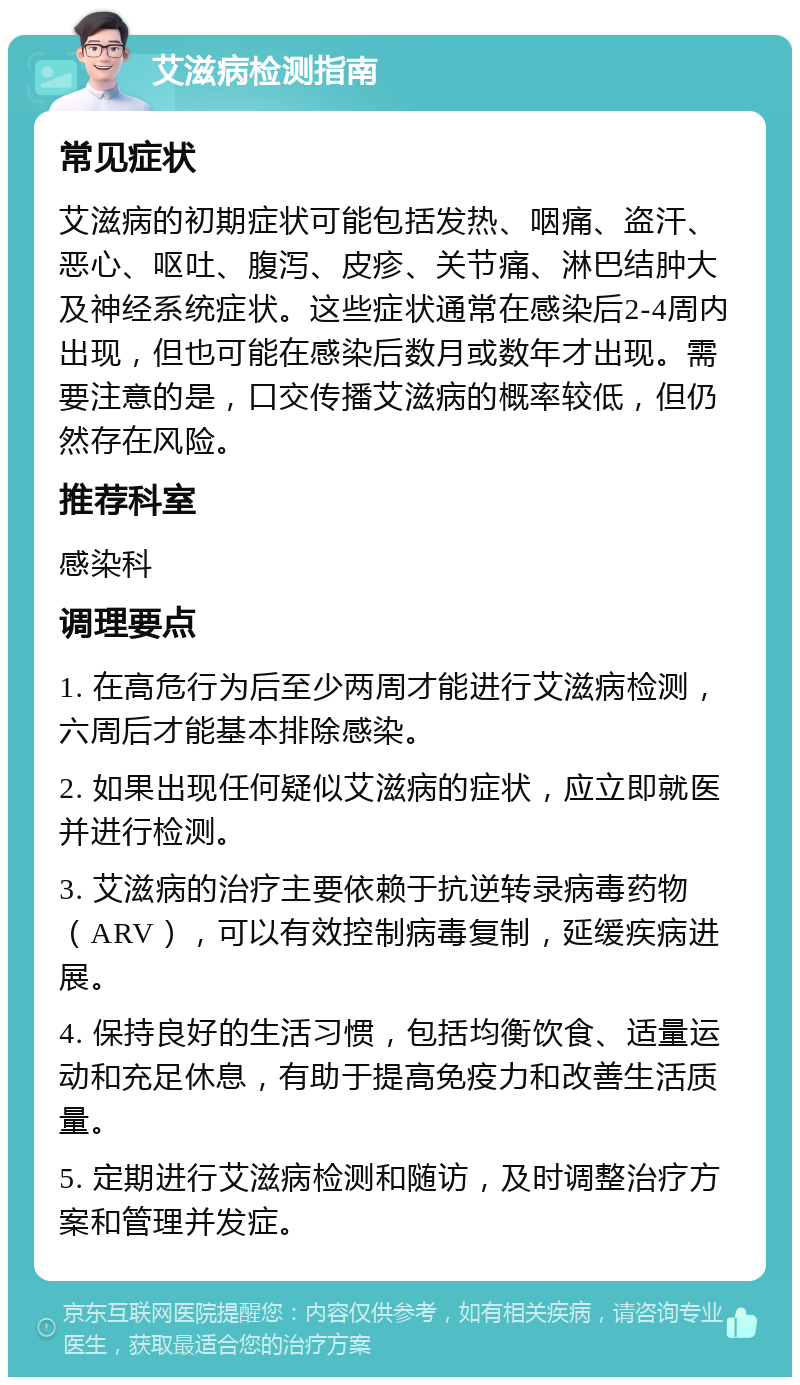 艾滋病检测指南 常见症状 艾滋病的初期症状可能包括发热、咽痛、盗汗、恶心、呕吐、腹泻、皮疹、关节痛、淋巴结肿大及神经系统症状。这些症状通常在感染后2-4周内出现，但也可能在感染后数月或数年才出现。需要注意的是，口交传播艾滋病的概率较低，但仍然存在风险。 推荐科室 感染科 调理要点 1. 在高危行为后至少两周才能进行艾滋病检测，六周后才能基本排除感染。 2. 如果出现任何疑似艾滋病的症状，应立即就医并进行检测。 3. 艾滋病的治疗主要依赖于抗逆转录病毒药物（ARV），可以有效控制病毒复制，延缓疾病进展。 4. 保持良好的生活习惯，包括均衡饮食、适量运动和充足休息，有助于提高免疫力和改善生活质量。 5. 定期进行艾滋病检测和随访，及时调整治疗方案和管理并发症。