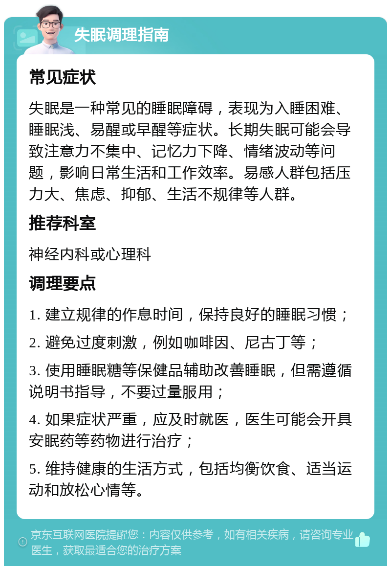 失眠调理指南 常见症状 失眠是一种常见的睡眠障碍，表现为入睡困难、睡眠浅、易醒或早醒等症状。长期失眠可能会导致注意力不集中、记忆力下降、情绪波动等问题，影响日常生活和工作效率。易感人群包括压力大、焦虑、抑郁、生活不规律等人群。 推荐科室 神经内科或心理科 调理要点 1. 建立规律的作息时间，保持良好的睡眠习惯； 2. 避免过度刺激，例如咖啡因、尼古丁等； 3. 使用睡眠糖等保健品辅助改善睡眠，但需遵循说明书指导，不要过量服用； 4. 如果症状严重，应及时就医，医生可能会开具安眠药等药物进行治疗； 5. 维持健康的生活方式，包括均衡饮食、适当运动和放松心情等。