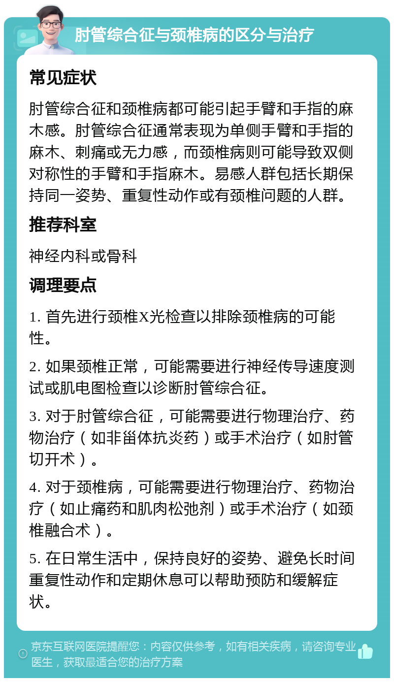 肘管综合征与颈椎病的区分与治疗 常见症状 肘管综合征和颈椎病都可能引起手臂和手指的麻木感。肘管综合征通常表现为单侧手臂和手指的麻木、刺痛或无力感，而颈椎病则可能导致双侧对称性的手臂和手指麻木。易感人群包括长期保持同一姿势、重复性动作或有颈椎问题的人群。 推荐科室 神经内科或骨科 调理要点 1. 首先进行颈椎X光检查以排除颈椎病的可能性。 2. 如果颈椎正常，可能需要进行神经传导速度测试或肌电图检查以诊断肘管综合征。 3. 对于肘管综合征，可能需要进行物理治疗、药物治疗（如非甾体抗炎药）或手术治疗（如肘管切开术）。 4. 对于颈椎病，可能需要进行物理治疗、药物治疗（如止痛药和肌肉松弛剂）或手术治疗（如颈椎融合术）。 5. 在日常生活中，保持良好的姿势、避免长时间重复性动作和定期休息可以帮助预防和缓解症状。