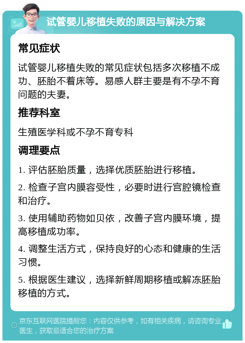 试管婴儿移植失败的原因与解决方案 常见症状 试管婴儿移植失败的常见症状包括多次移植不成功、胚胎不着床等。易感人群主要是有不孕不育问题的夫妻。 推荐科室 生殖医学科或不孕不育专科 调理要点 1. 评估胚胎质量，选择优质胚胎进行移植。 2. 检查子宫内膜容受性，必要时进行宫腔镜检查和治疗。 3. 使用辅助药物如贝依，改善子宫内膜环境，提高移植成功率。 4. 调整生活方式，保持良好的心态和健康的生活习惯。 5. 根据医生建议，选择新鲜周期移植或解冻胚胎移植的方式。