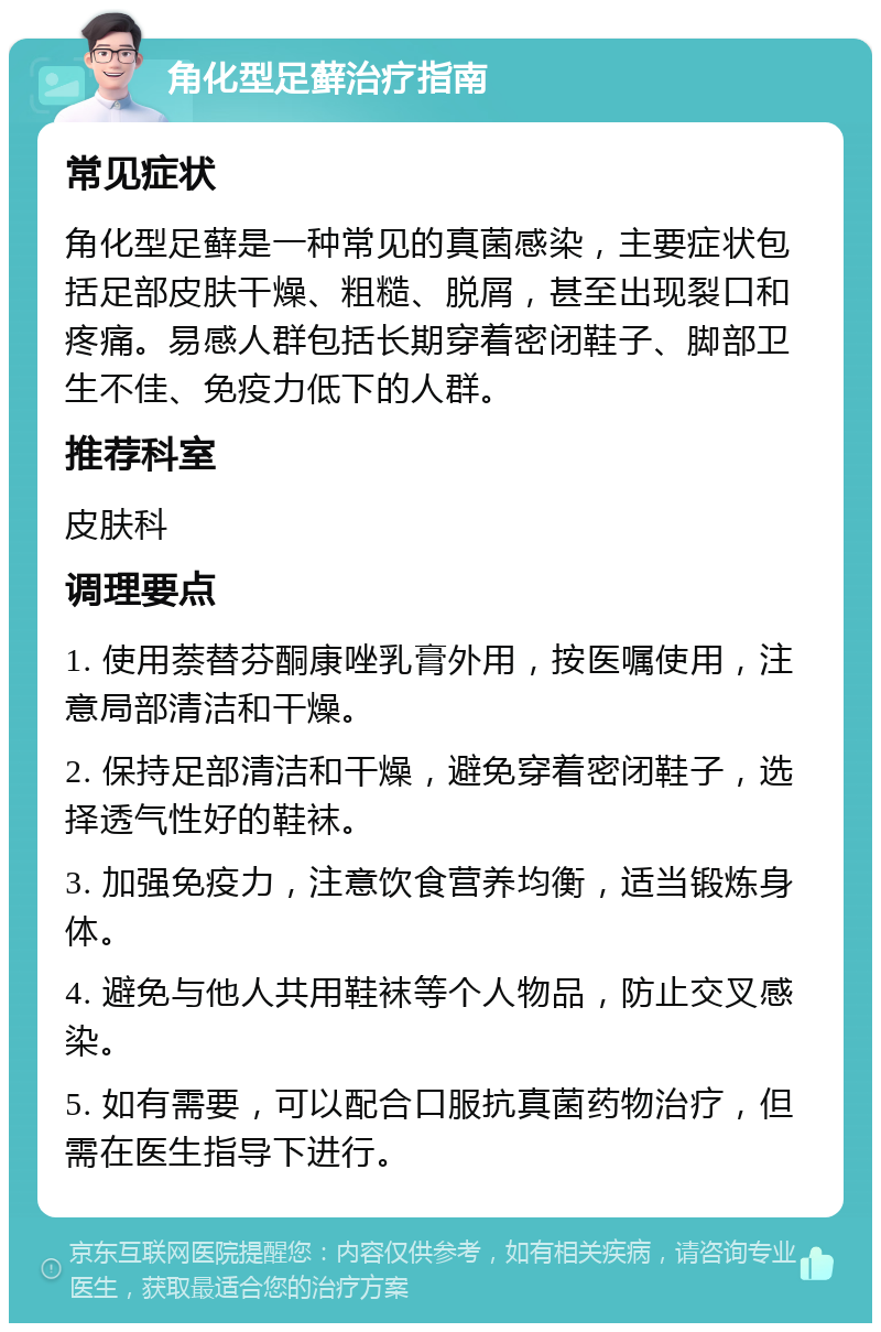 角化型足藓治疗指南 常见症状 角化型足藓是一种常见的真菌感染，主要症状包括足部皮肤干燥、粗糙、脱屑，甚至出现裂口和疼痛。易感人群包括长期穿着密闭鞋子、脚部卫生不佳、免疫力低下的人群。 推荐科室 皮肤科 调理要点 1. 使用萘替芬酮康唑乳膏外用，按医嘱使用，注意局部清洁和干燥。 2. 保持足部清洁和干燥，避免穿着密闭鞋子，选择透气性好的鞋袜。 3. 加强免疫力，注意饮食营养均衡，适当锻炼身体。 4. 避免与他人共用鞋袜等个人物品，防止交叉感染。 5. 如有需要，可以配合口服抗真菌药物治疗，但需在医生指导下进行。