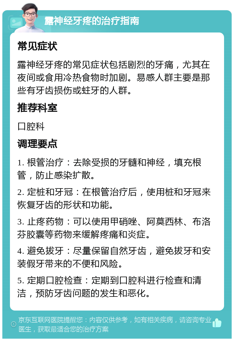 露神经牙疼的治疗指南 常见症状 露神经牙疼的常见症状包括剧烈的牙痛，尤其在夜间或食用冷热食物时加剧。易感人群主要是那些有牙齿损伤或蛀牙的人群。 推荐科室 口腔科 调理要点 1. 根管治疗：去除受损的牙髓和神经，填充根管，防止感染扩散。 2. 定桩和牙冠：在根管治疗后，使用桩和牙冠来恢复牙齿的形状和功能。 3. 止疼药物：可以使用甲硝唑、阿莫西林、布洛芬胶囊等药物来缓解疼痛和炎症。 4. 避免拔牙：尽量保留自然牙齿，避免拔牙和安装假牙带来的不便和风险。 5. 定期口腔检查：定期到口腔科进行检查和清洁，预防牙齿问题的发生和恶化。