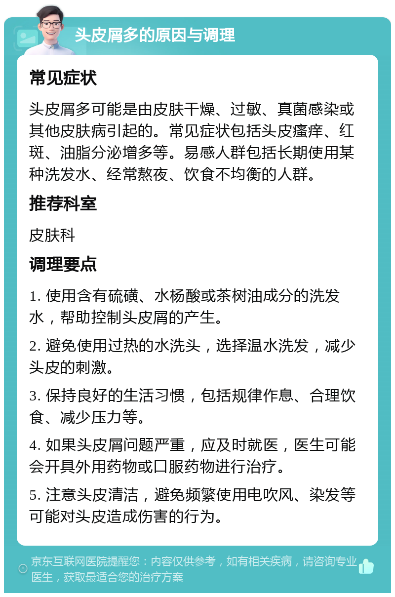 头皮屑多的原因与调理 常见症状 头皮屑多可能是由皮肤干燥、过敏、真菌感染或其他皮肤病引起的。常见症状包括头皮瘙痒、红斑、油脂分泌增多等。易感人群包括长期使用某种洗发水、经常熬夜、饮食不均衡的人群。 推荐科室 皮肤科 调理要点 1. 使用含有硫磺、水杨酸或茶树油成分的洗发水，帮助控制头皮屑的产生。 2. 避免使用过热的水洗头，选择温水洗发，减少头皮的刺激。 3. 保持良好的生活习惯，包括规律作息、合理饮食、减少压力等。 4. 如果头皮屑问题严重，应及时就医，医生可能会开具外用药物或口服药物进行治疗。 5. 注意头皮清洁，避免频繁使用电吹风、染发等可能对头皮造成伤害的行为。